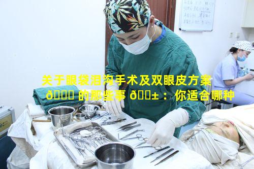 关于眼袋泪沟手术及双眼皮方案 🕊 的那些事 🐱 ：你适合哪种及价格多少快来看看